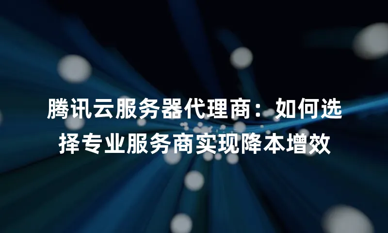 腾讯云服务器代理商：如何选择专业服务商实现降本增效