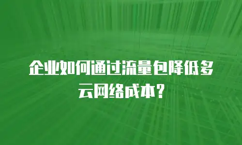 企业如何通过流量包降低多云网络成本？