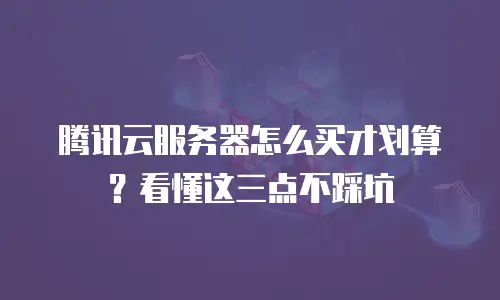 腾讯云服务器怎么买才划算？看懂这三点不踩坑