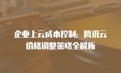 企业上云成本控制：腾讯云价格调整策略全解析