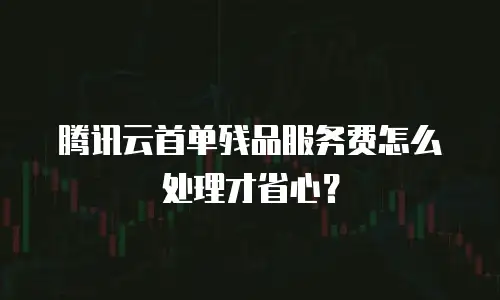 腾讯云首单残品服务费怎么处理才省心？