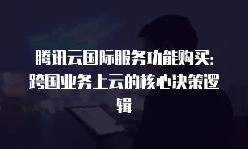 腾讯云国际服务功能购买：跨国业务上云的核心决策逻辑
