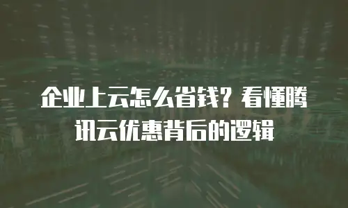 企业上云怎么省钱？看懂腾讯云优惠背后的逻辑
