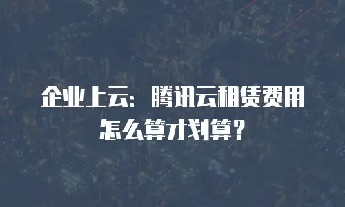 企业上云：腾讯云租赁费用怎么算才划算？