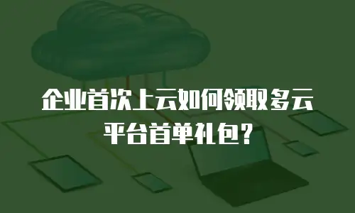 企业首次上云如何领取多云平台首单礼包？