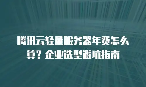 腾讯云轻量服务器年费怎么算？企业选型避坑指南