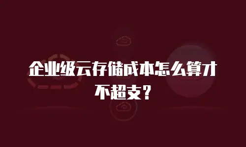 企业级云存储成本怎么算才不超支？