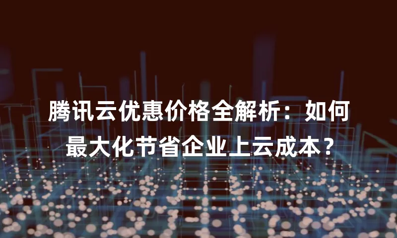腾讯云优惠价格全解析：如何最大化节省企业上云成本？