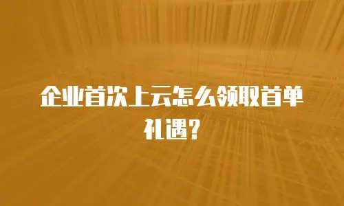 企业首次上云怎么领取首单礼遇？