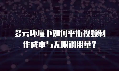 多云环境下如何平衡视频制作成本与无限调用量？
