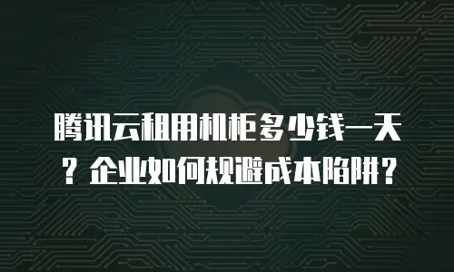 腾讯云租用机柜多少钱一天？企业如何规避成本陷阱？