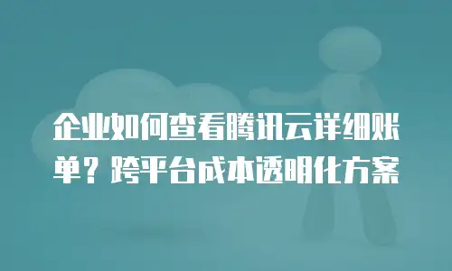 企业如何查看腾讯云详细账单？跨平台成本透明化方案