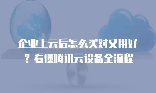 企业上云后怎么买对又用好？看懂腾讯云设备全流程