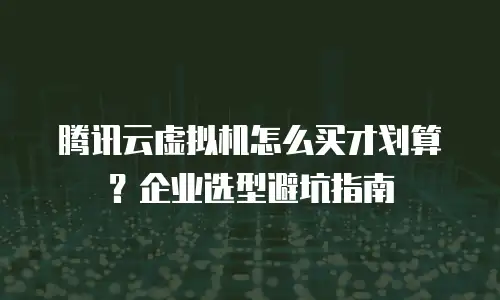 腾讯云虚拟机怎么买才划算？企业选型避坑指南
