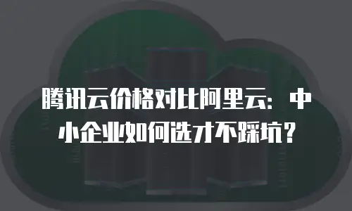 腾讯云价格对比阿里云：中小企业如何选才不踩坑？