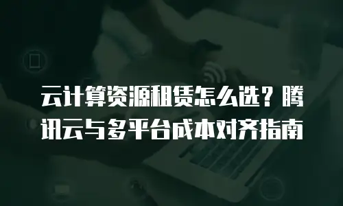 云计算资源租赁怎么选？腾讯云与多平台成本对齐指南