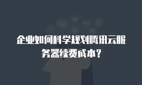 企业如何科学规划腾讯云服务器续费成本？