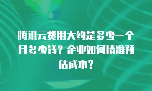 腾讯云费用大约是多少一个月多少钱？企业如何精准预估成本？