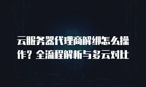 云服务器代理商解绑怎么操作？全流程解析与多云对比