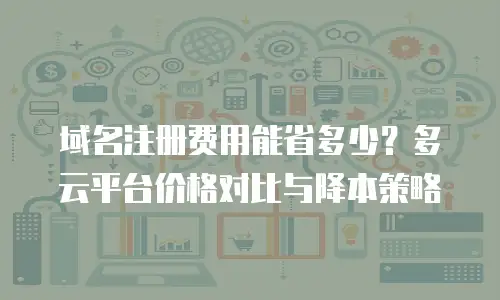 域名注册费用能省多少？多云平台价格对比与降本策略