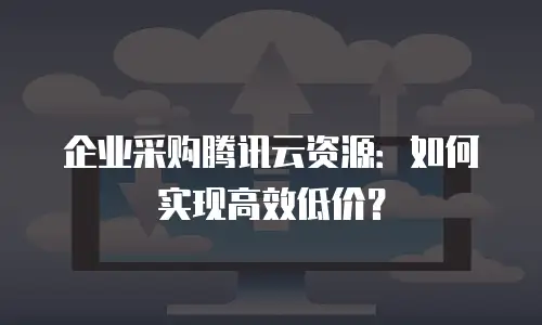 企业采购腾讯云资源：如何实现高效低价？