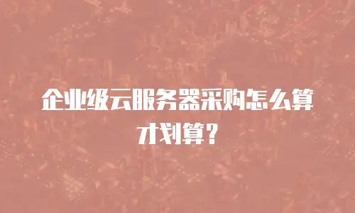 企业级云服务器采购怎么算才划算？