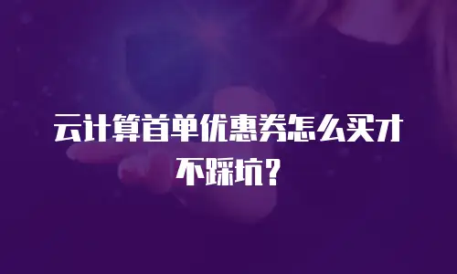 云计算首单优惠券怎么买才不踩坑？