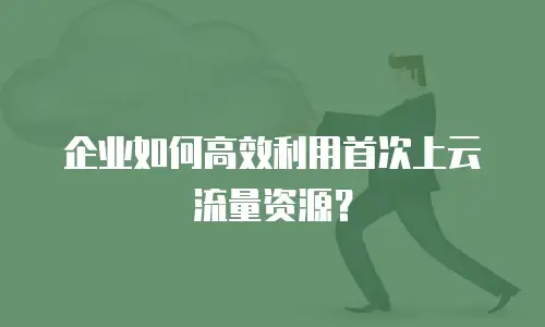 企业如何高效利用首次上云流量资源？