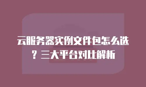 云服务器实例文件包怎么选？三大平台对比解析