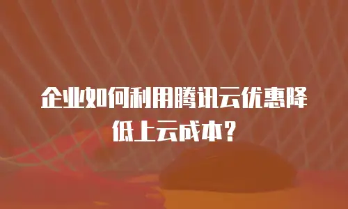 企业如何利用腾讯云优惠降低上云成本？
