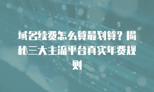 域名续费怎么算最划算？揭秘三大主流平台真实年费规则
