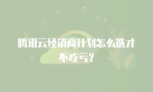 腾讯云经销商计划怎么选才不吃亏？