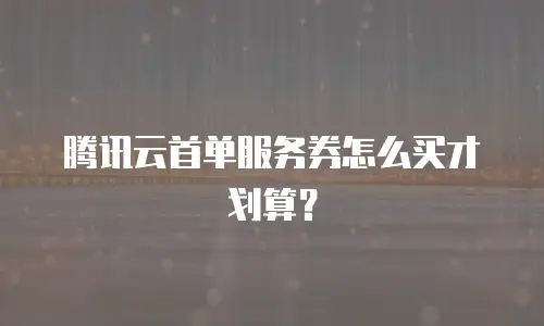 腾讯云首单服务券怎么买才划算？