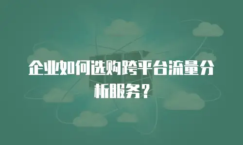 企业如何选购跨平台流量分析服务？
