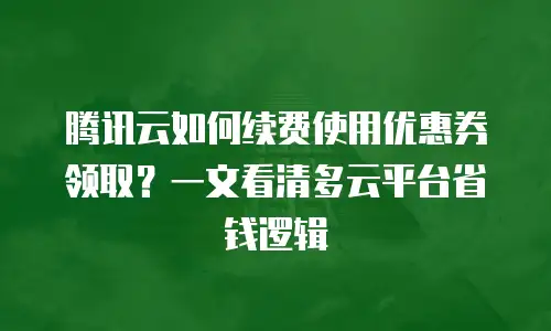 腾讯云如何续费使用优惠券领取？一文看清多云平台省钱逻辑