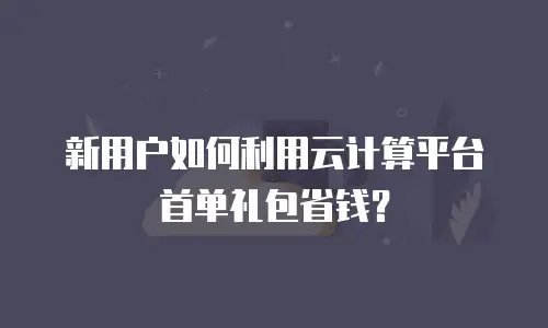 新用户如何利用云计算平台首单礼包省钱？