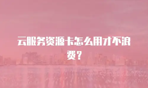 云服务资源卡怎么用才不浪费？