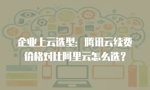 企业上云选型：腾讯云续费价格对比阿里云怎么选？