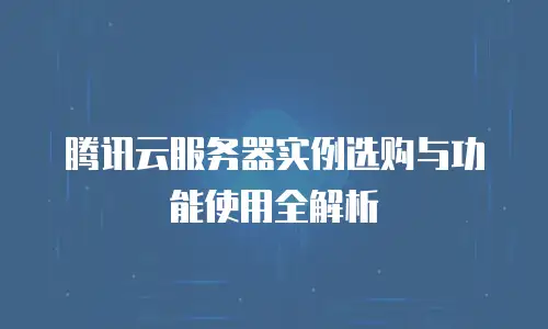 腾讯云服务器实例选购与功能使用全解析
