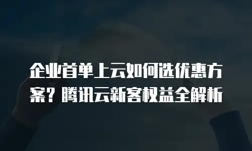 企业首单上云如何选优惠方案？腾讯云新客权益全解析