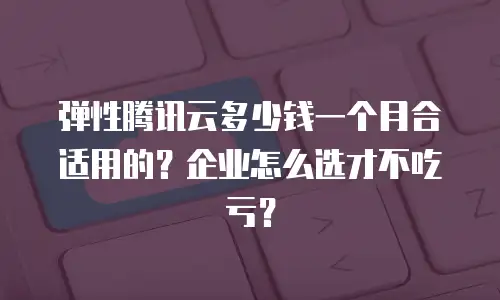 弹性腾讯云多少钱一个月合适用的？企业怎么选才不吃亏？