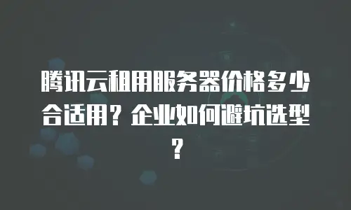 腾讯云租用服务器价格多少合适用？企业如何避坑选型？