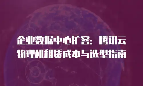 企业数据中心扩容：腾讯云物理机租赁成本与选型指南