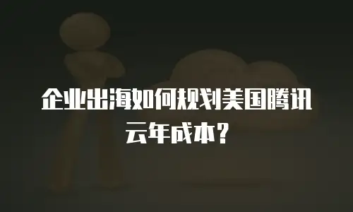 企业出海如何规划美国腾讯云年成本？