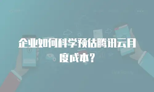 企业如何科学预估腾讯云月度成本？