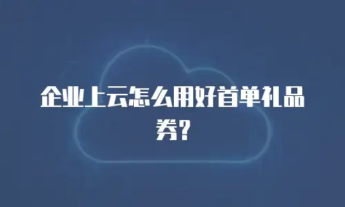 企业上云怎么用好首单礼品券？