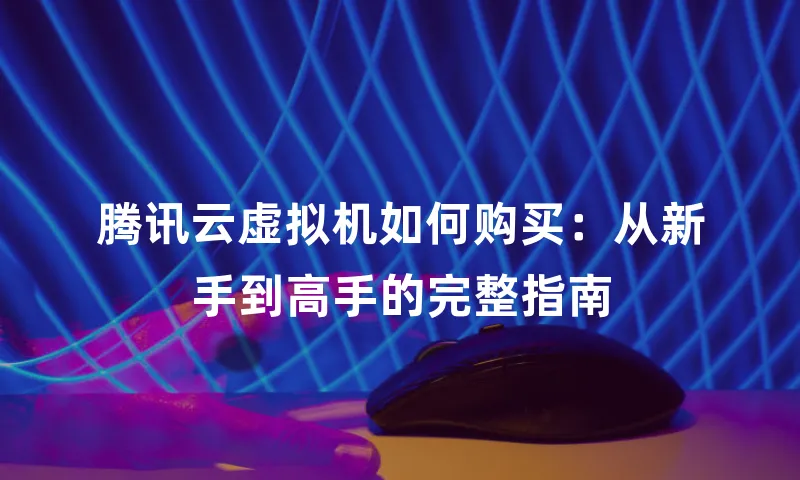腾讯云虚拟机如何购买：从新手到高手的完整指南