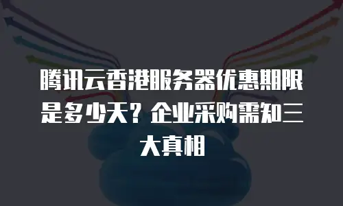腾讯云香港服务器优惠期限是多少天？企业采购需知三大真相