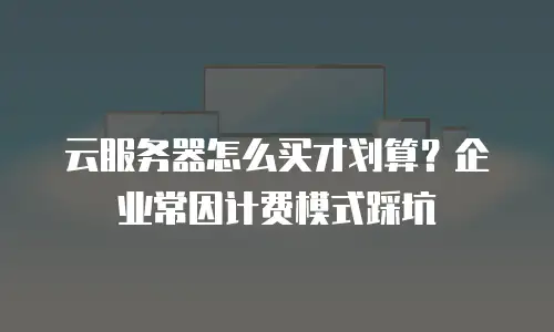云服务器怎么买才划算？企业常因计费模式踩坑