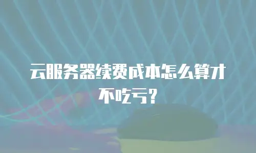 云服务器续费成本怎么算才不吃亏？